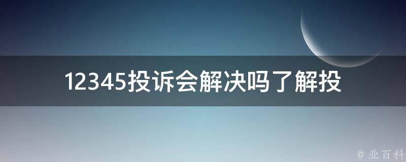 12345投诉会解决吗(了解投诉处理流程及解决方案)