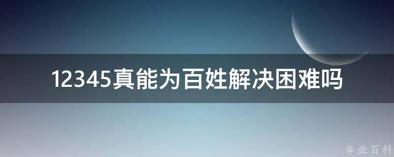 12345真能为百姓解决困难吗(探究其实际效力与局限性)