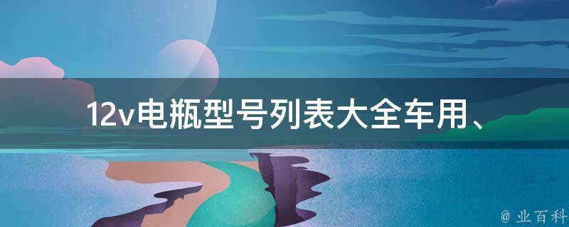 12v电瓶型号列表大全(车用、ups、太阳能、电动车等多种应用场景推荐)
