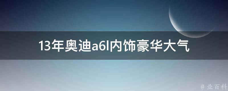 13年奥迪a6l内饰_豪华大气，内饰设计详解。