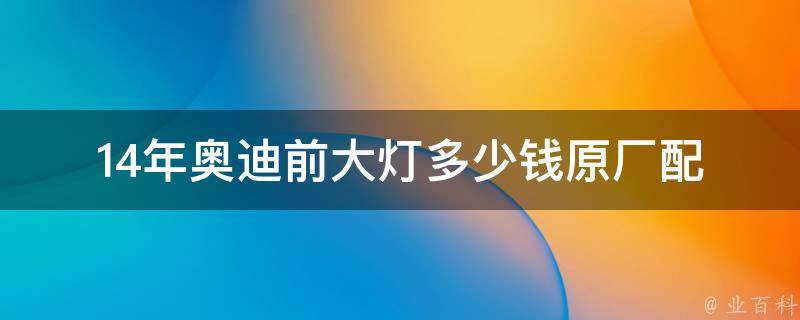 14年奥迪前大灯多少钱(原厂配件**及安装费用对比)。