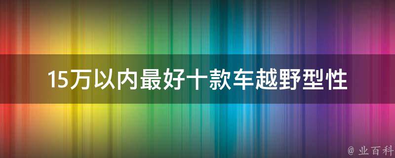 15万以内最好十款车越野型_性价比超高，适合野外探险爱好者