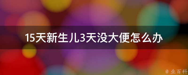 15天新生儿3天没大便_怎么办？原因分析、喂奶技巧、常见误区