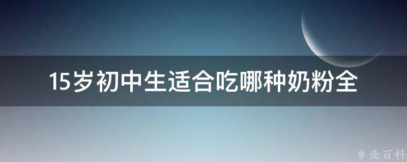 15岁初中生适合吃哪种奶粉_全面解析初中生奶粉选择指南