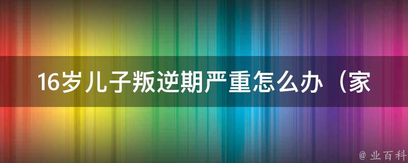 16岁儿子叛逆期严重怎么办（家长必看：5种有效应对方法）