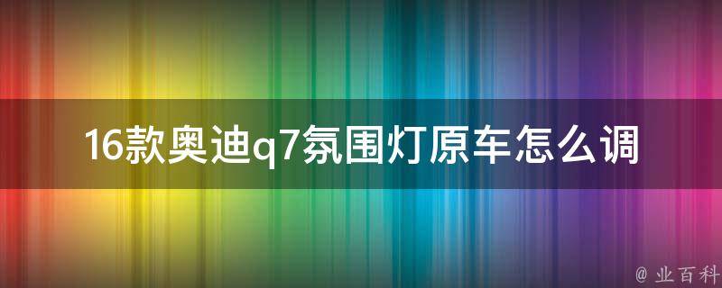 16款奥迪q7氛围灯原车怎么调_详细教程+常见问题解答