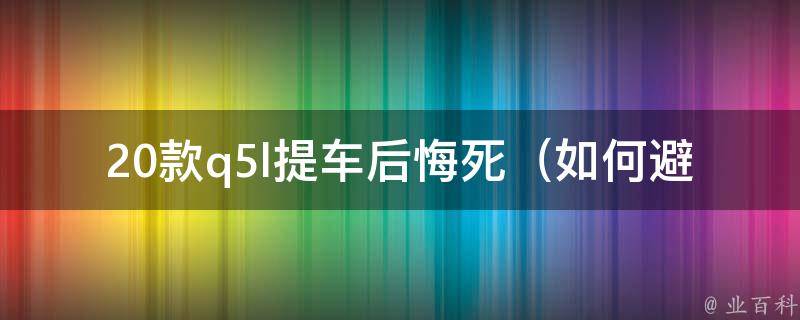 20款q5l提车后悔死（如何避免购车后的后悔症状）