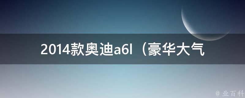 2014款奥迪a6l（豪华大气的座驾，全方位解析奥迪a6l 2014款）。