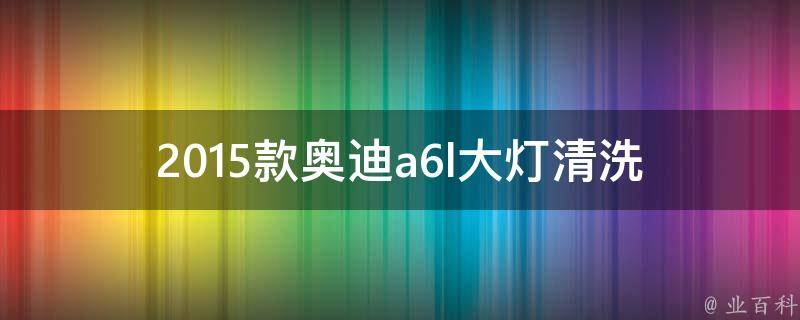 2015款奥迪a6l大灯清洗_如何正确清洗奥迪a6l大灯，避免损坏