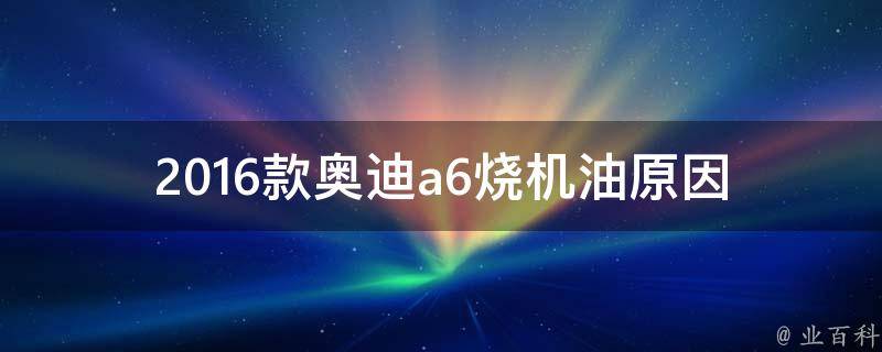 2016款奥迪a6烧机油(原因分析及解决方法)