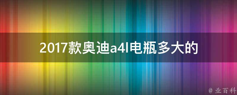 2017款奥迪a4l电瓶多大的（详解不同型号车型电瓶规格及选购指南）