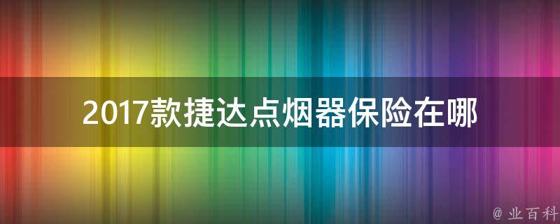 2017款捷达点烟器保险在哪(保险知识大揭秘，让你轻松解决车辆故障问题)。