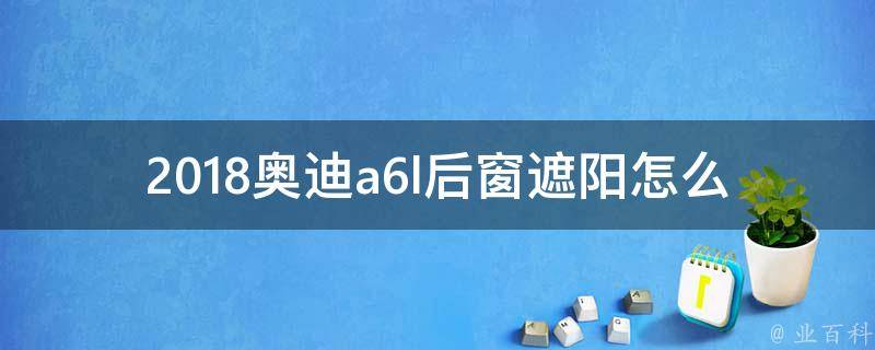 2018奥迪a6l后窗遮阳怎么关(详细操作指南及常见问题解答)