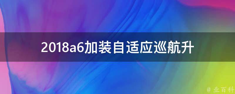 2018a6加装自适应巡航(升级配置推荐、安装步骤、**对比)。