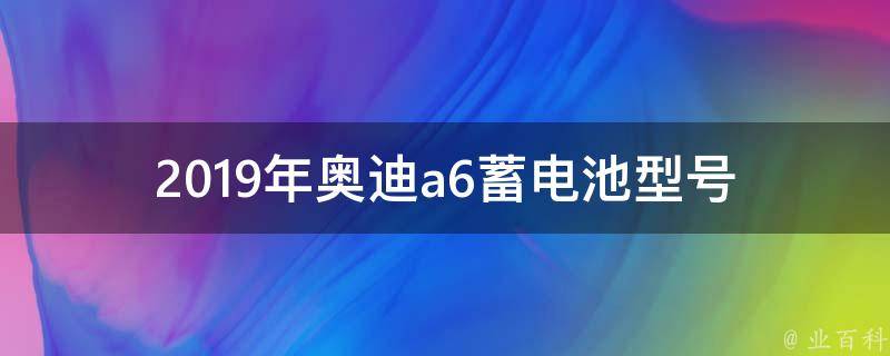 2019年奥迪a6蓄电池型号_详解不同车型适用的电池型号及购买建议。