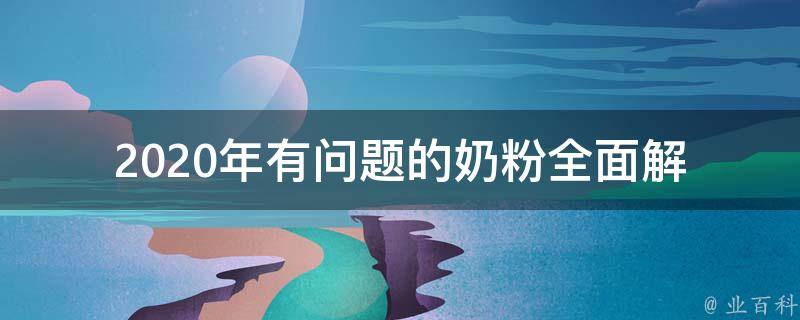 2020年有问题的奶粉_全面解析问题奶粉事件及如何选购安全奶粉。