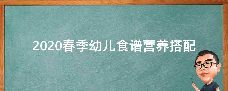 2020春季幼儿食谱_营养搭配+10道受幼儿欢迎的菜谱推荐。