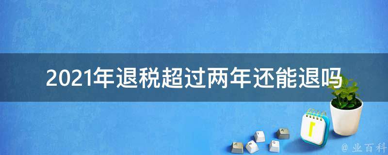 2021年退税超过两年还能退吗(详细解答)