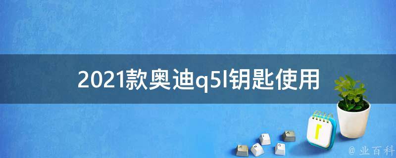 2021款奥迪q5l钥匙使用_详解新款奥迪q5l钥匙的操作方法与注意事项