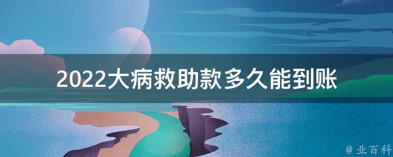 2022大病救助款多久能到账_需要等待多久才能**？