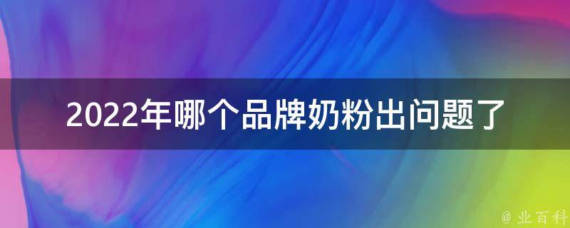 2022年哪个品牌奶粉出问题了_全面解析2022年奶粉市场变化及品牌质量问题