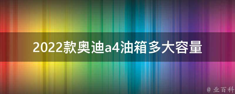 2022款奥迪a4油箱多大容量(详解新款奥迪a4油箱容积及油耗表现)。