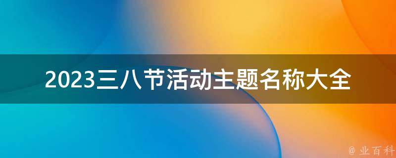 2023三八节活动主题名称大全(如何选择适合你的主题)