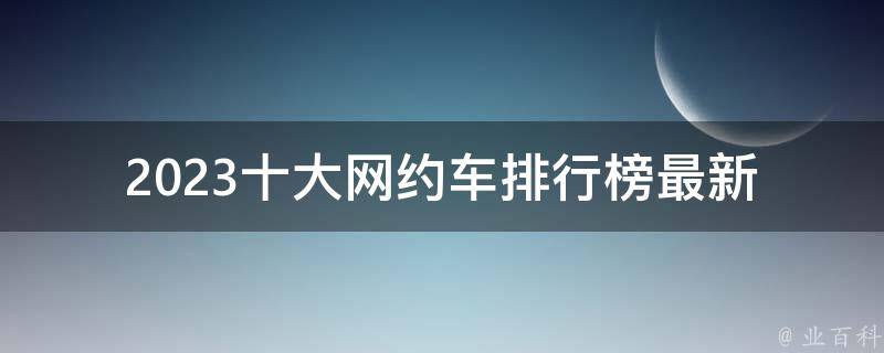 2023十大网约车排行榜最新_哪些网约车品牌跻身榜单前列？