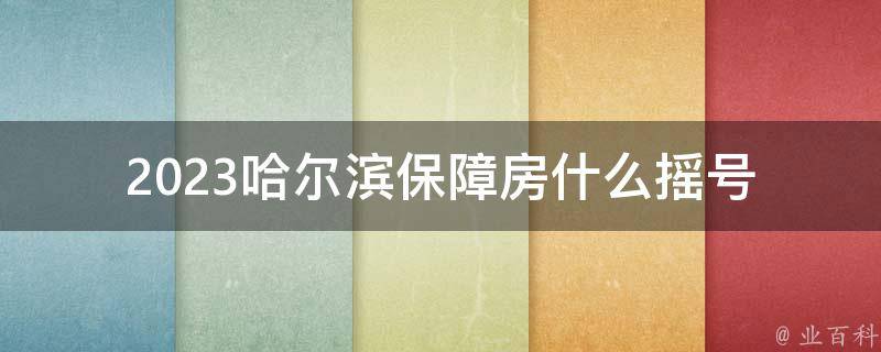 2023哈尔滨保障房什么摇号_如何参与摇号并获得保障房