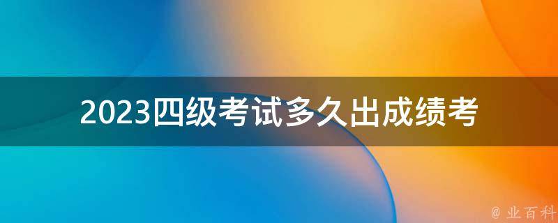 2023四级考试多久出成绩(考生需要等待多久才能知道自己的成绩)