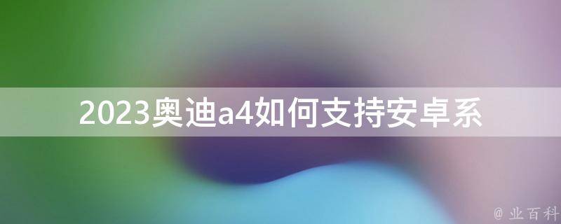 2023奥迪a4如何支持安卓系统(详解a4车型安卓支持的方法和注意事项)。