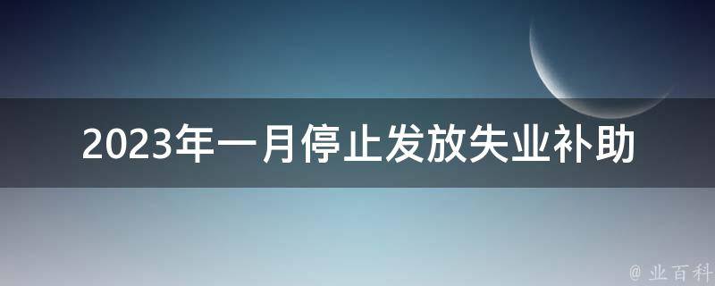 2023年一月停止发放失业补助金(对失业人群的影响及应对措施)