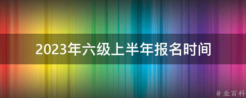 2023年六级上半年报名时间(什么时候开始报名？)