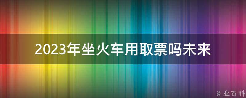 2023年坐火车用取票吗_未来的***购买方式是什么