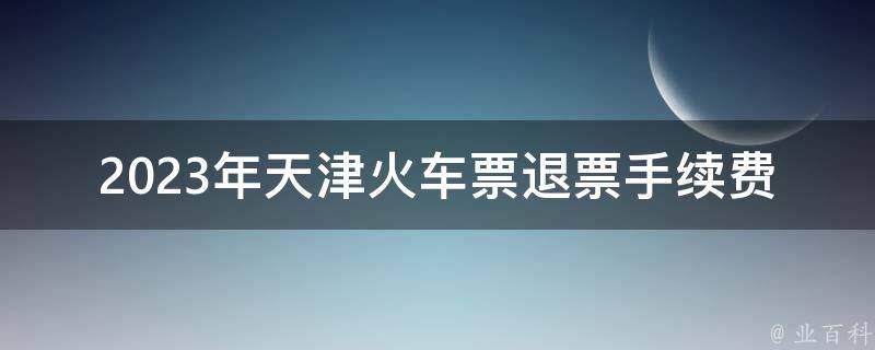 2023年天津***退票手续费_会涨还是会降？