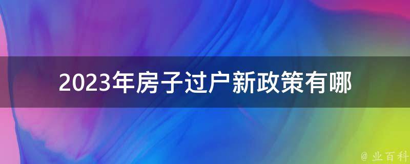 2023年房子过户新政策_有哪些变化和注意事项