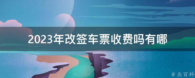 2023年改签车票收费吗_有哪些变化和注意事项