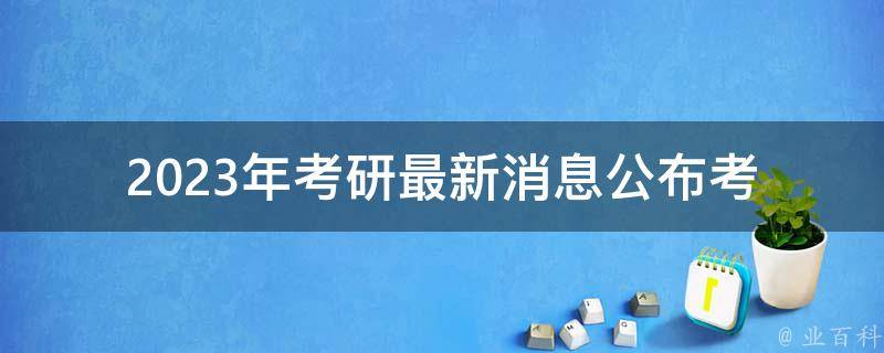 2023年考研最新消息公布(考研难度如何？备考要点有哪些？)