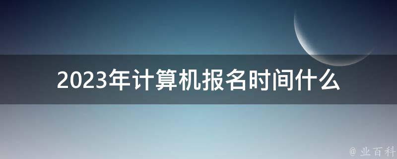 2023年计算机报名时间(什么时候开始报名？)