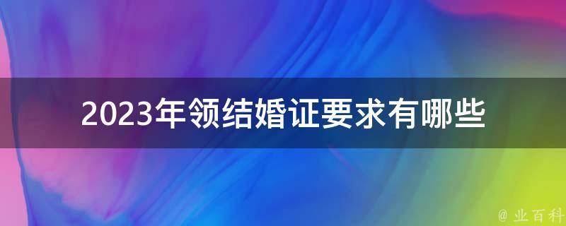 2023年领结婚证要求_有哪些新变化和注意事项