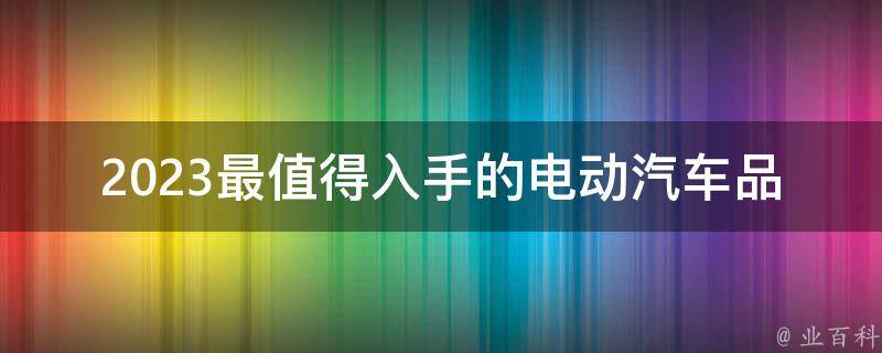 2023最值得入手的电动汽车品牌(哪些品牌值得关注？)