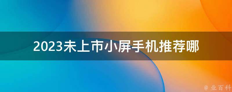 2023未上市小屏手机推荐_哪些品牌值得期待？