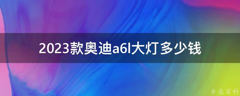 2023款奥迪a6l大灯多少钱_详细**表及安装指南