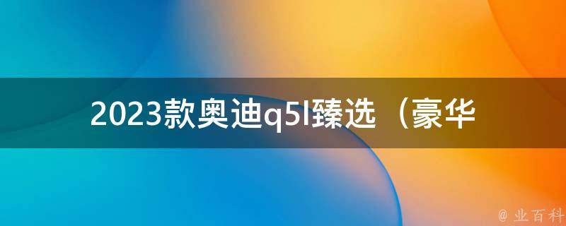 2023款奥迪q5l臻选（豪华配置一览，外观内饰全面升级）