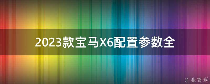 2023款宝马X6配置参数_全面解析最新款X6的动力、外观、内饰等详细信息。