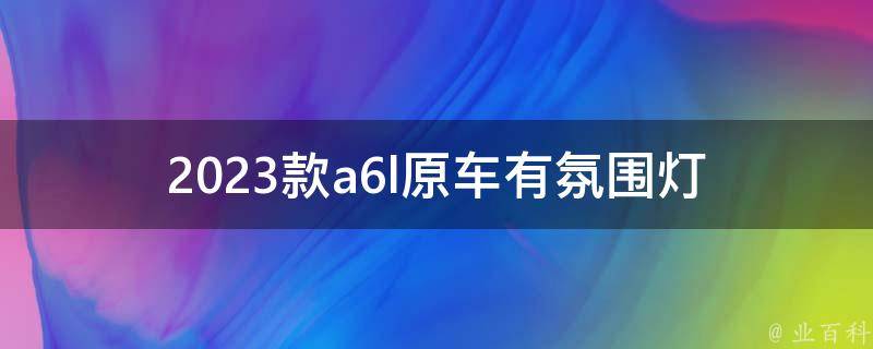 2023款a6l原车有氛围灯_多彩氛围灯让你的驾驶更有情调