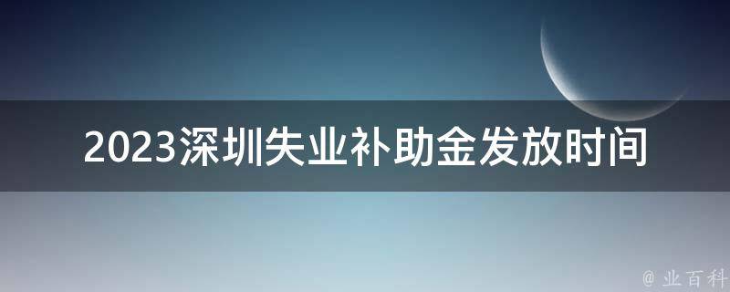 2023深圳失业补助金发放时间(什么时候可以拿到补助金？)