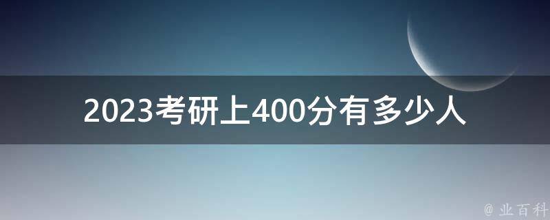 2023考研上400分有多少人(历年数据分析及趋势预测)