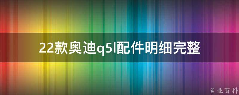 22款奥迪q5l配件明细(完整清单+安装攻略+选购指南)