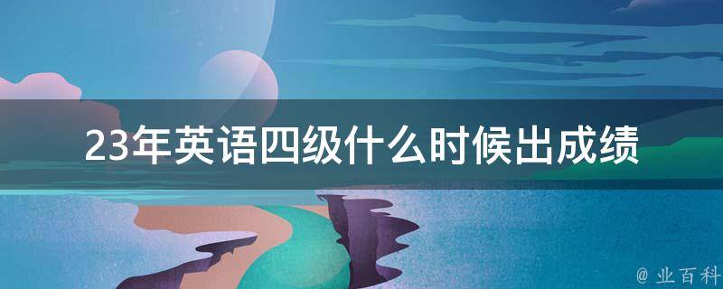 23年英语四级什么时候出成绩_成绩查询时间及注意事项